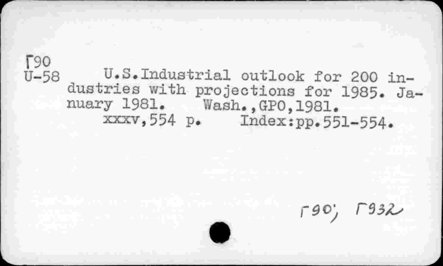 ﻿T90 U-58
U.S.Industrial outlook for 200 industries with projections for 1985. Ja nuary 1981. Wash.,GPO,1981.
xxxv,554 p. Index:pp.551-554.
rdo\